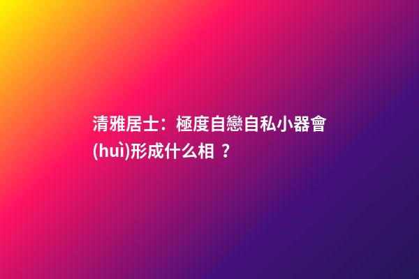 清雅居士：極度自戀自私小器會(huì)形成什么相？